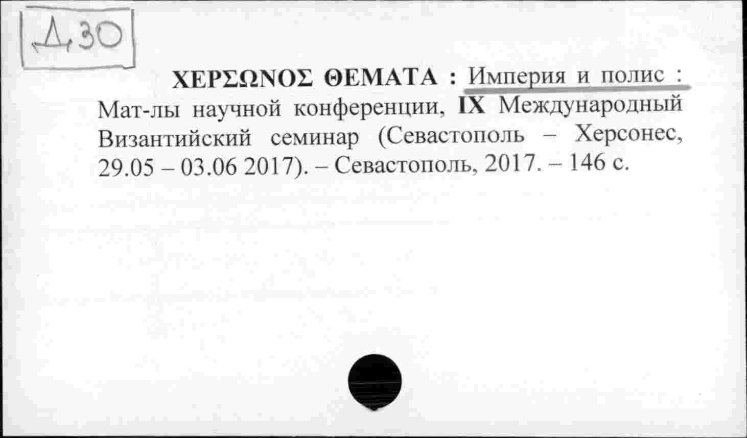 ﻿Лю
XEPLQNOL 0ЕМАТА : Империя и полис : Мат-лы научной конференции, IX Международный Византийский семинар (Севастополь — Херсонес, 29.05 - 03.06 2017). - Севастополь, 2017. - 146 с.